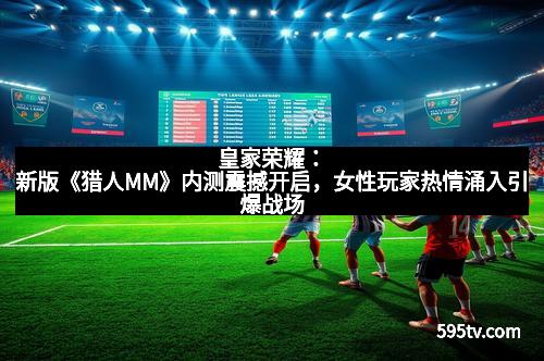 皇家荣耀:新版《猎人MM》内测震撼开启,女性玩家热情涌入引爆战场 皇家荣耀:新版《猎人MM》内测震撼开启,女性玩家热情涌入引爆战场